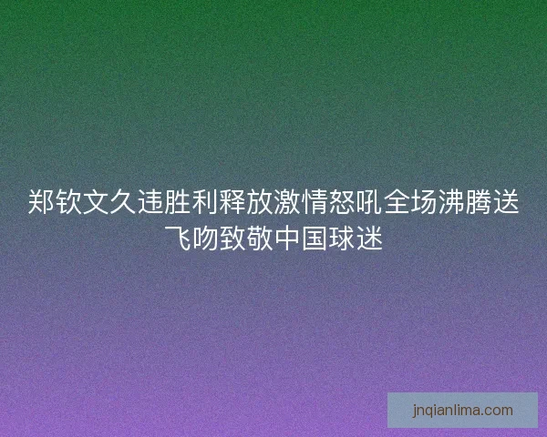 郑钦文久违胜利释放激情怒吼全场沸腾送飞吻致敬中国球迷