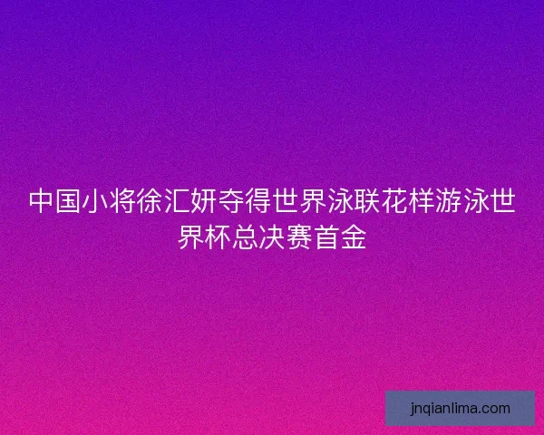 中国小将徐汇妍夺得世界泳联花样游泳世界杯总决赛首金