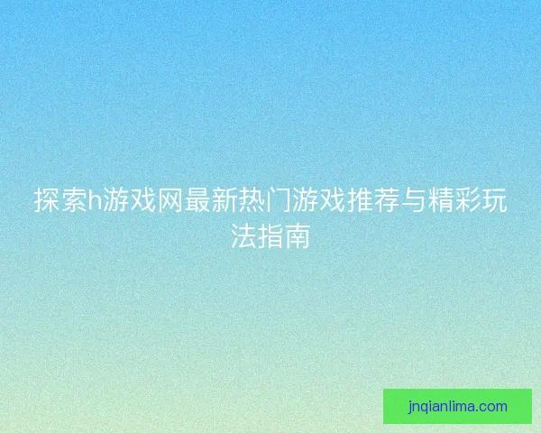 探索h游戏网最新热门游戏推荐与精彩玩法指南