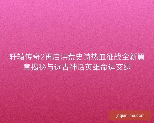 轩辕传奇2再启洪荒史诗热血征战全新篇章揭秘与远古神话英雄命运交织