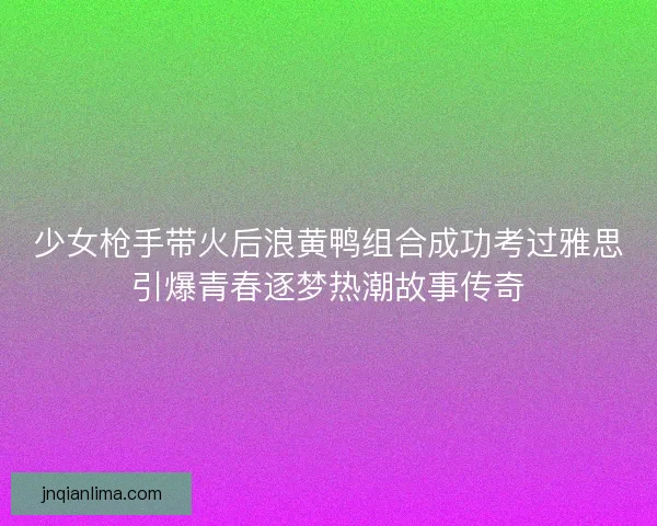 少女枪手带火后浪黄鸭组合成功考过雅思引爆青春逐梦热潮故事传奇