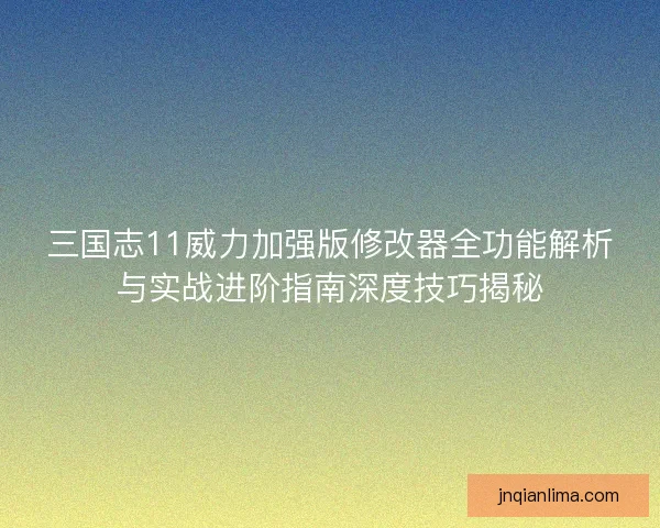 三国志11威力加强版修改器全功能解析与实战进阶指南深度技巧揭秘