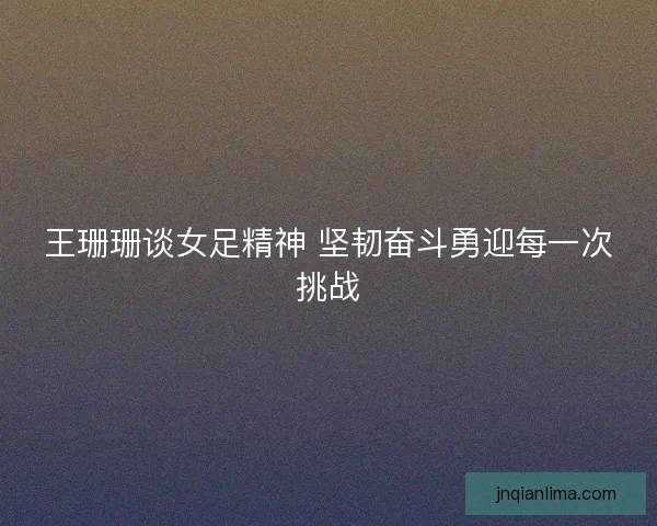 王珊珊谈女足精神 坚韧奋斗勇迎每一次挑战
