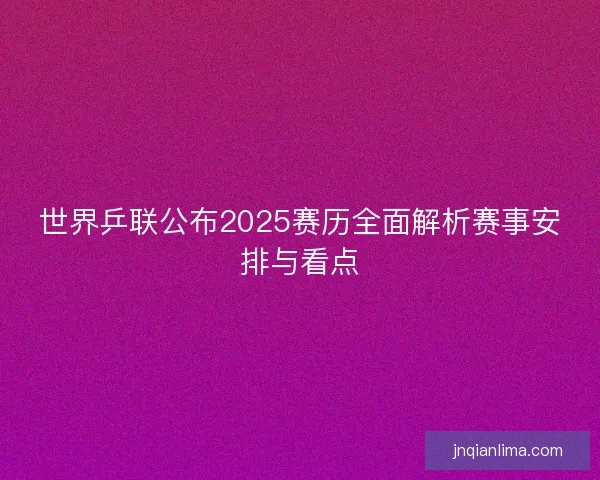 世界乒联公布2025赛历全面解析赛事安排与看点