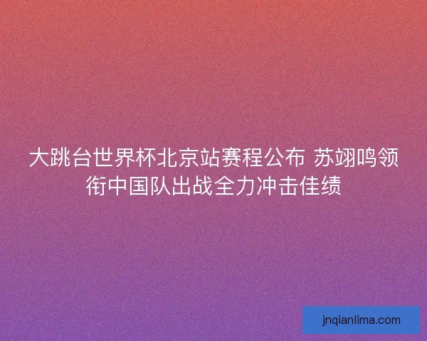 大跳台世界杯北京站赛程公布 苏翊鸣领衔中国队出战全力冲击佳绩