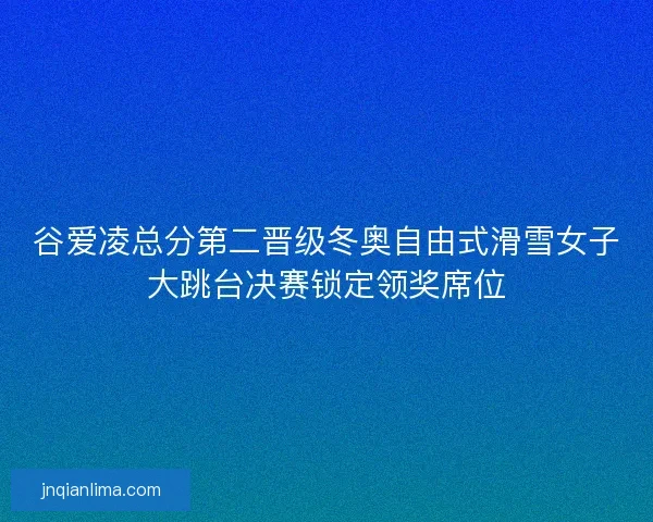 谷爱凌总分第二晋级冬奥自由式滑雪女子大跳台决赛锁定领奖席位