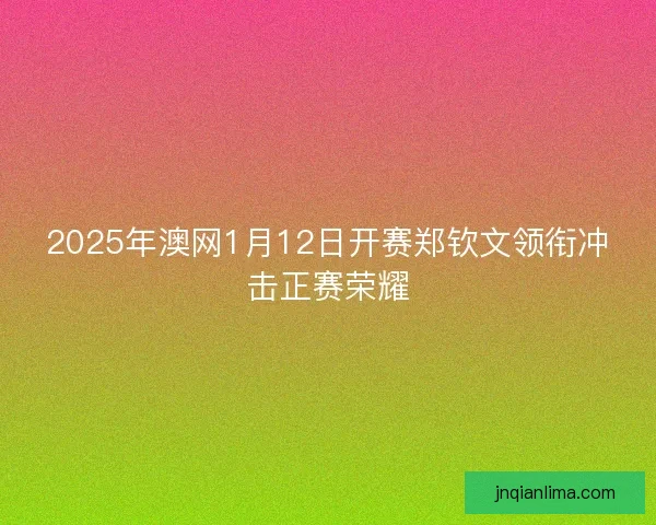 2025年澳网1月12日开赛郑钦文领衔冲击正赛荣耀