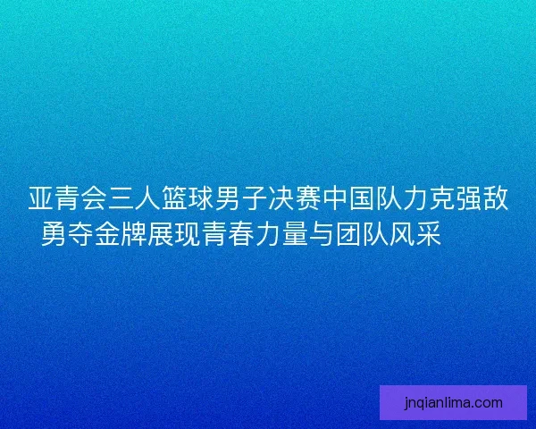 亚青会三人篮球男子决赛中国队力克强敌勇夺金牌展现青春力量与团队风采🏀🥇