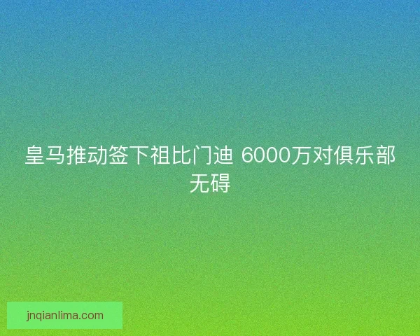 皇马推动签下祖比门迪 6000万对俱乐部无碍