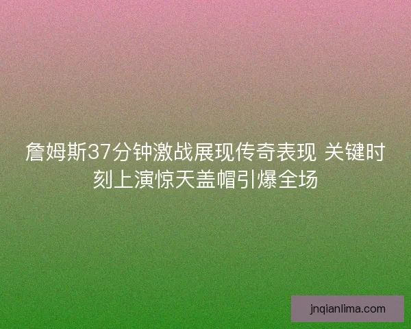 詹姆斯37分钟激战展现传奇表现 关键时刻上演惊天盖帽引爆全场