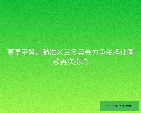 高亭宇誓言瞄准米兰冬奥会力争金牌让国歌再次奏响