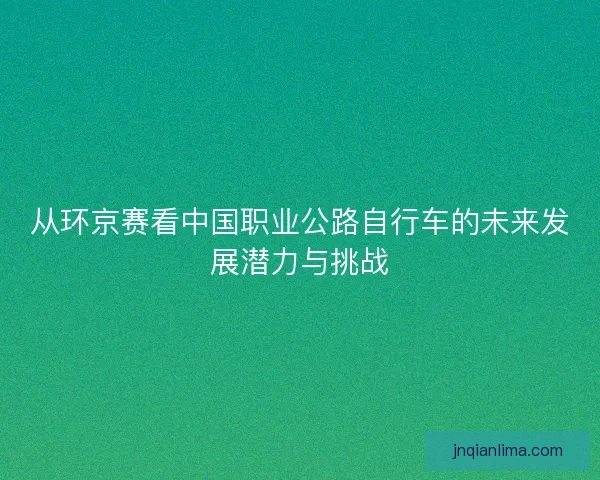 从环京赛看中国职业公路自行车的未来发展潜力与挑战