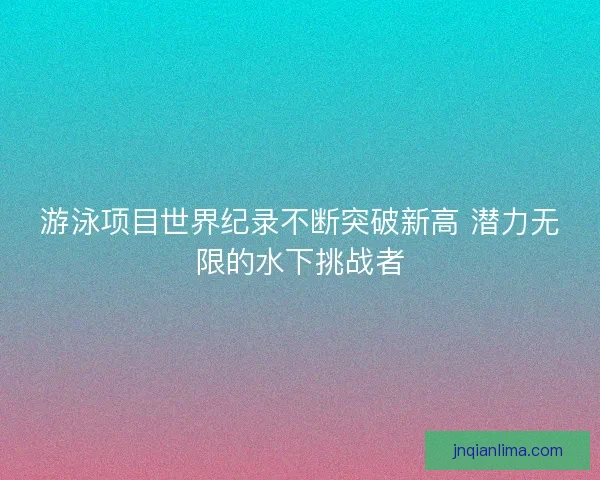 游泳项目世界纪录不断突破新高 潜力无限的水下挑战者