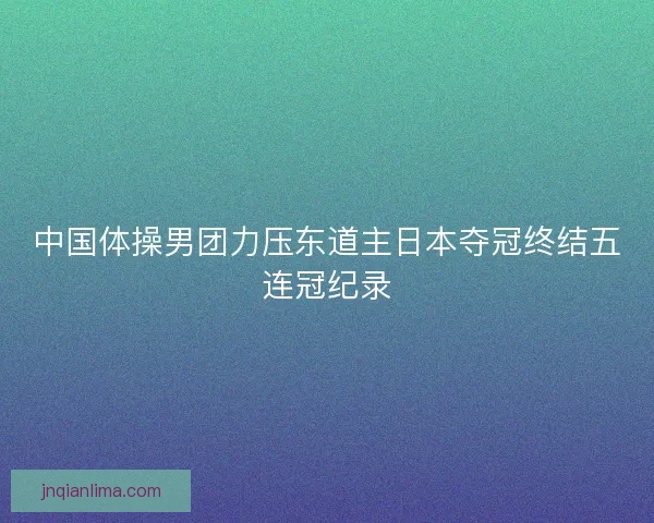 中国体操男团力压东道主日本夺冠终结五连冠纪录