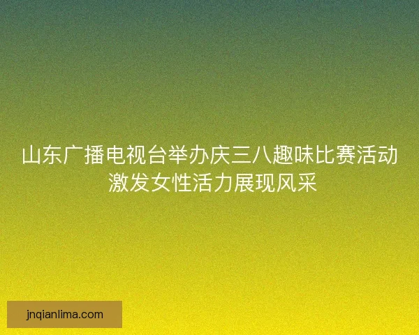 山东广播电视台举办庆三八趣味比赛活动 激发女性活力展现风采