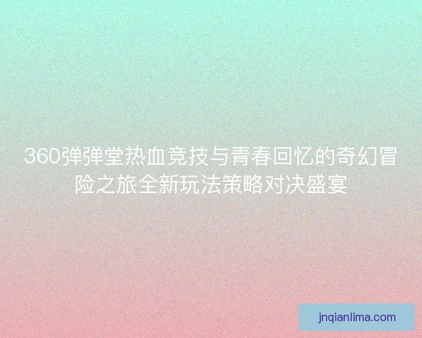 360弹弹堂热血竞技与青春回忆的奇幻冒险之旅全新玩法策略对决盛宴
