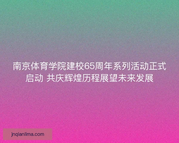 南京体育学院建校65周年系列活动正式启动 共庆辉煌历程展望未来发展